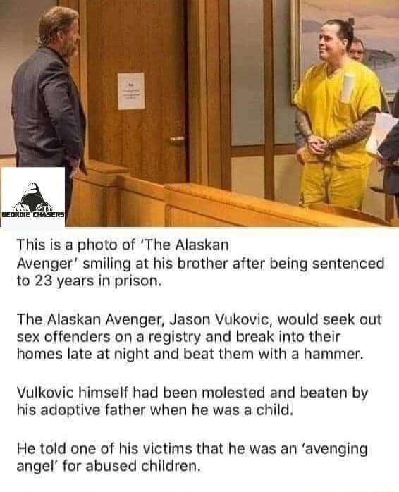 N This is a photo of The Alaskan Avenger smiling at his brother after being sentenced to 23 years in prison The Alaskan Avenger Jason Vukovic would seek out sex offenders on a registry and break into their homes late at night and beat them with a hammer Vulkovic himself had been molested and beaten by his adoptive father when he was a child He told one of his victims that he was an avenging angel 