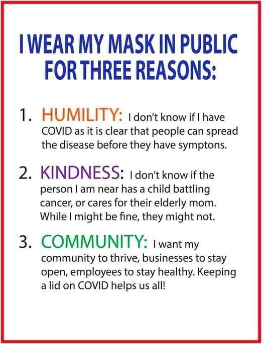 IWEAR MY MASK IN PUBLIC FORTHREE REASONS HUMILITY 1 dont know if 1 have COVID as it is clear that people can spread the disease before they have symptons KINDNESS 1 dont know if the person am near has a child battling cancer or cares for their elderly mom While might be fine they might not COMMUNITY 1want my community to thrive businesses to stay open employees to stay healthy Keeping alid on COVI