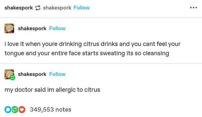 shakespork 35 shakespork Follow oo 3 shakespork Follow i love it when youre drinking citrus drinks and you cant feel your tongue and your entire face starts sweating its so cleansing u shakespork Follow my doctor said im allergic to citrus OBO 349553 notes