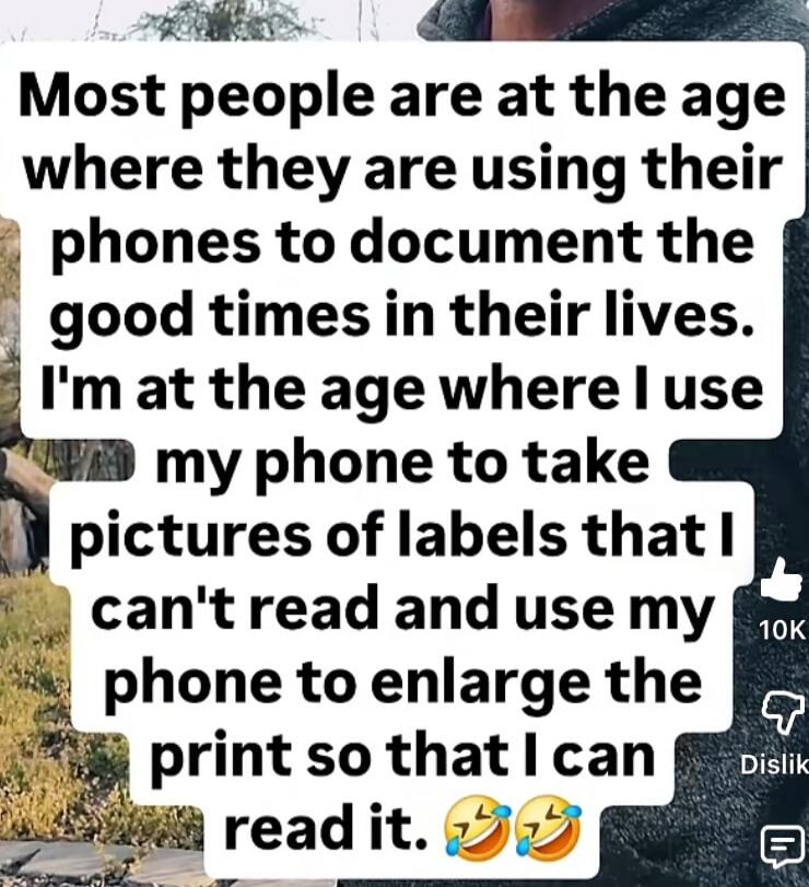 Most people are at the age where they are using their phones to document the good times in their lives. I'm at the age where I use my phone to take pictures of labels that I can't read and use my phone to enlarge the print so that I can read it. 😂😂😂