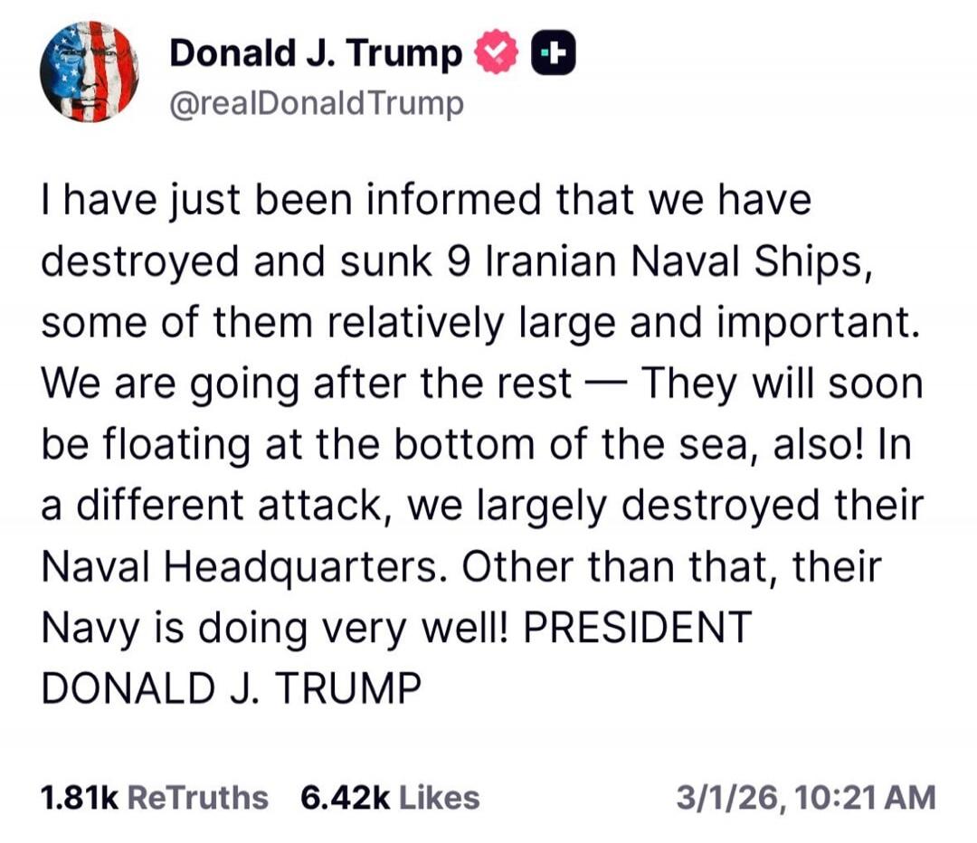 I have just been informed that we have destroyed and sunk 9 Iranian Naval Ships, some of them relatively large and important. We are going after the rest — They will soon be floating at the bottom of the sea, also! In a different attack, we largely destroyed their Naval Headquarters. Other than that, their Navy is doing very well! PRESIDENT DONALD 