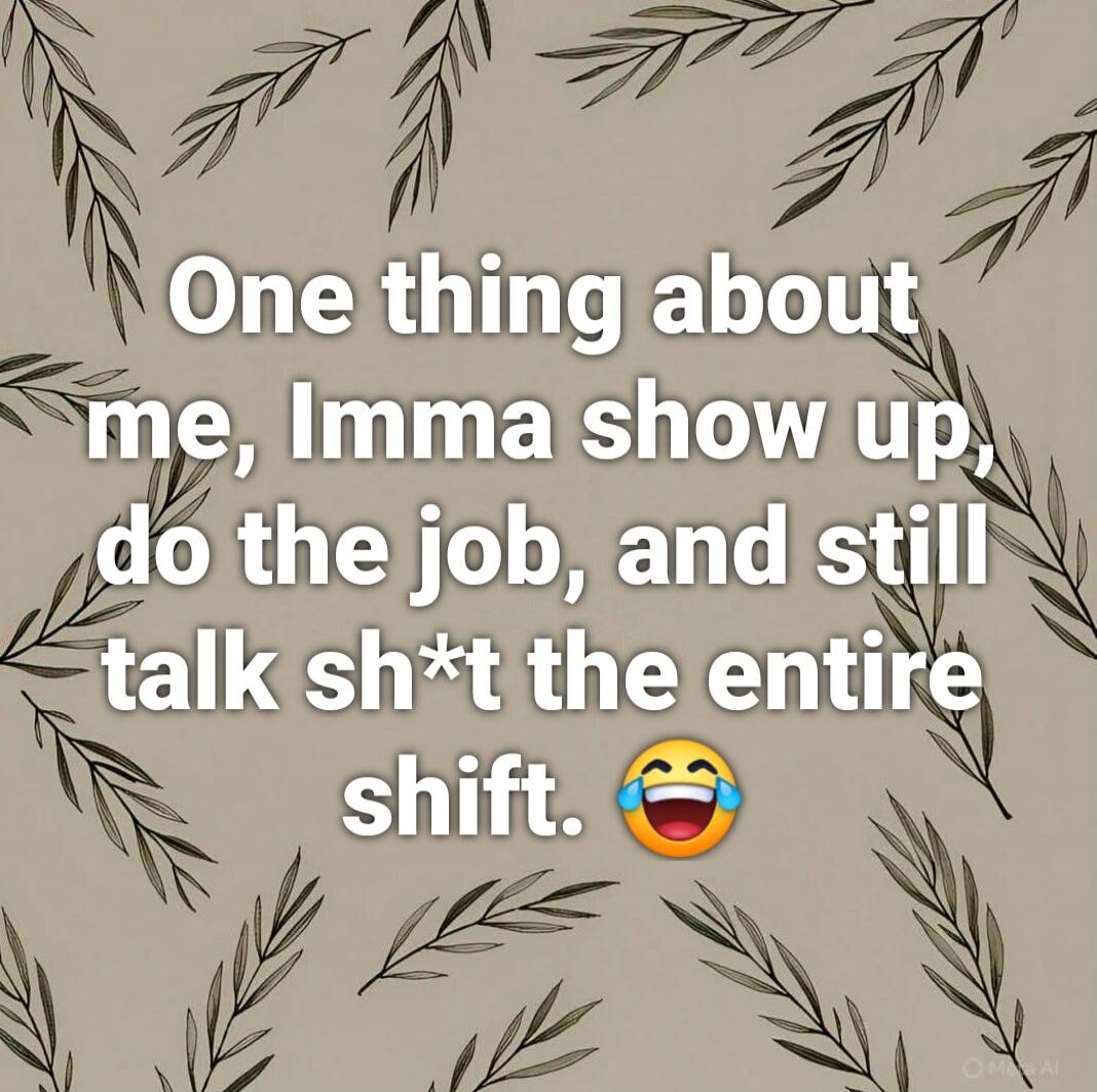 One thing about me, Imma show up, do the job, and still talk sh*t the entire shift. 😂