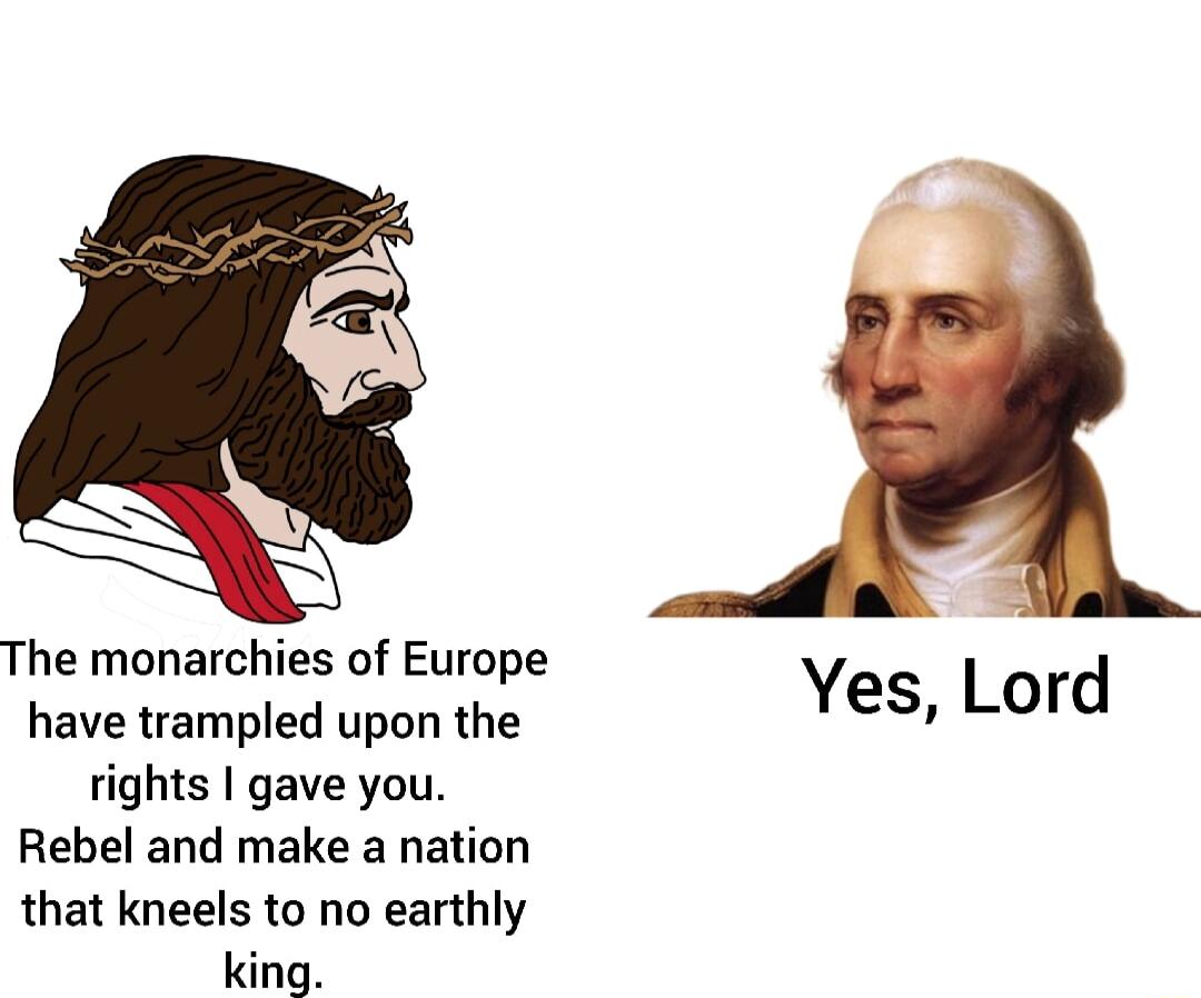 The monarchies of Europe have trampled upon the rights gave you Rebel and make a nation that kneels to no earthly king Yes Lord