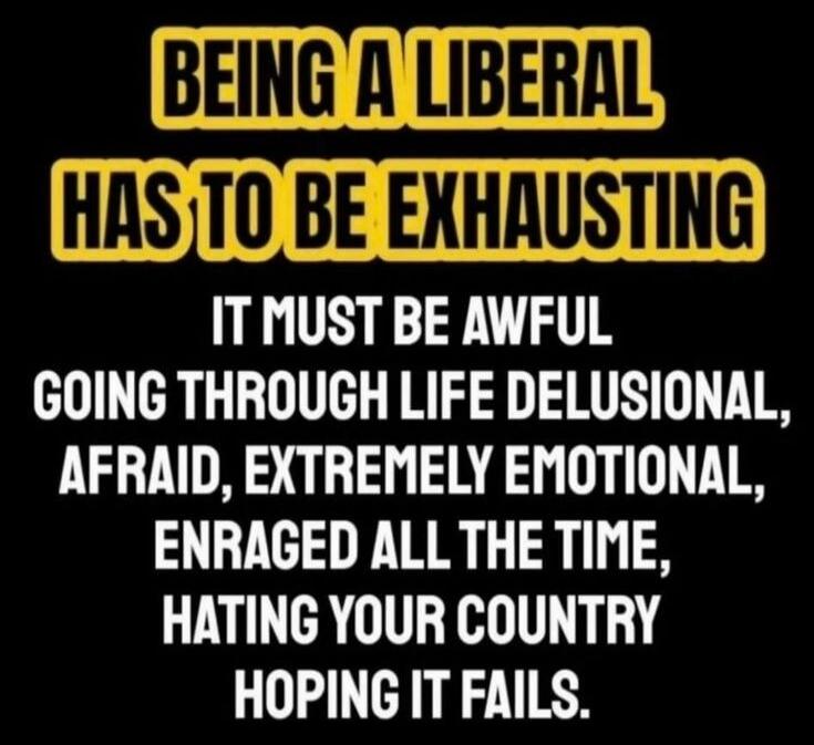 BEING A LIBERAL HAS TO BE EXHAUSTING IT MUST BE AWFUL GOING THROUGH LIFE DELUSIONAL, AFRAID, EXTREMELY EMOTIONAL, ENRAGED ALL THE TIME, HATING YOUR COUNTRY HOPING IT FAILS.