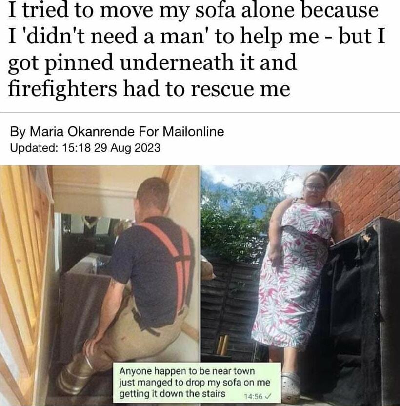 I tried to move my sofa alone because Ididnt need a man to help me but I got pinned underneath it and firefighters had to rescue me By Maria Okanrende For Mailonline Updated 1518 29 Aug 2023 W Anyone happen to be near town just manged to drop my sofa on me getting t down the stairs