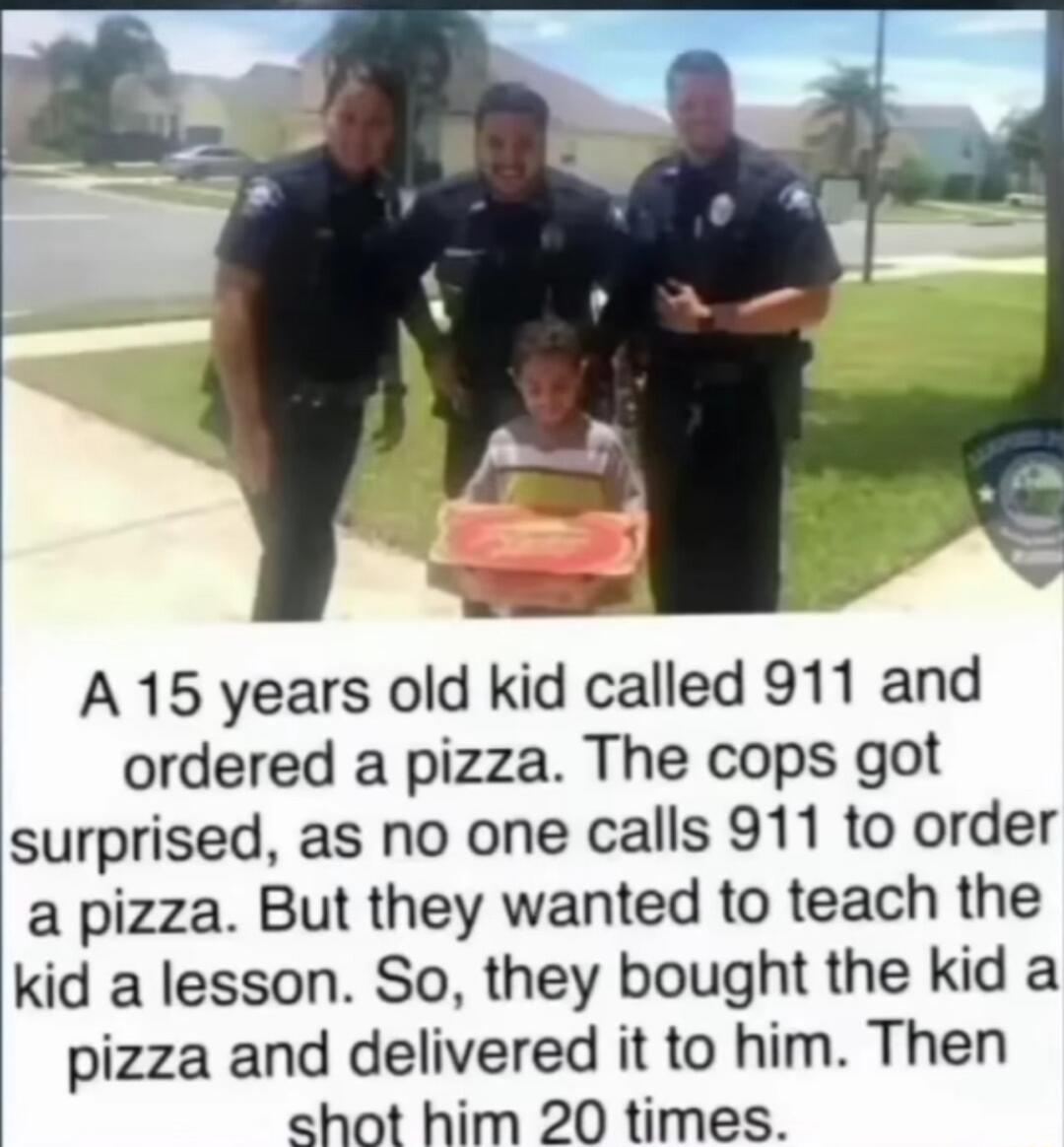 A 15 years old kid called 911 and ordered a pizza The cops got surprised as no one calls 911 to order a pizza But they wanted to teach the kid a lesson So they bought the kid a pizza and delivered it to him Then hot him 20 times