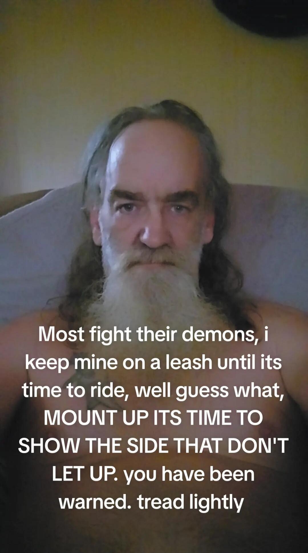 Most fight their demons, i keep mine on a leash until its time to ride, well guess what, MOUNT UP ITS TIME TO SHOW THE SIDE THAT DON'T LET UP. you have been warned. tread lightly