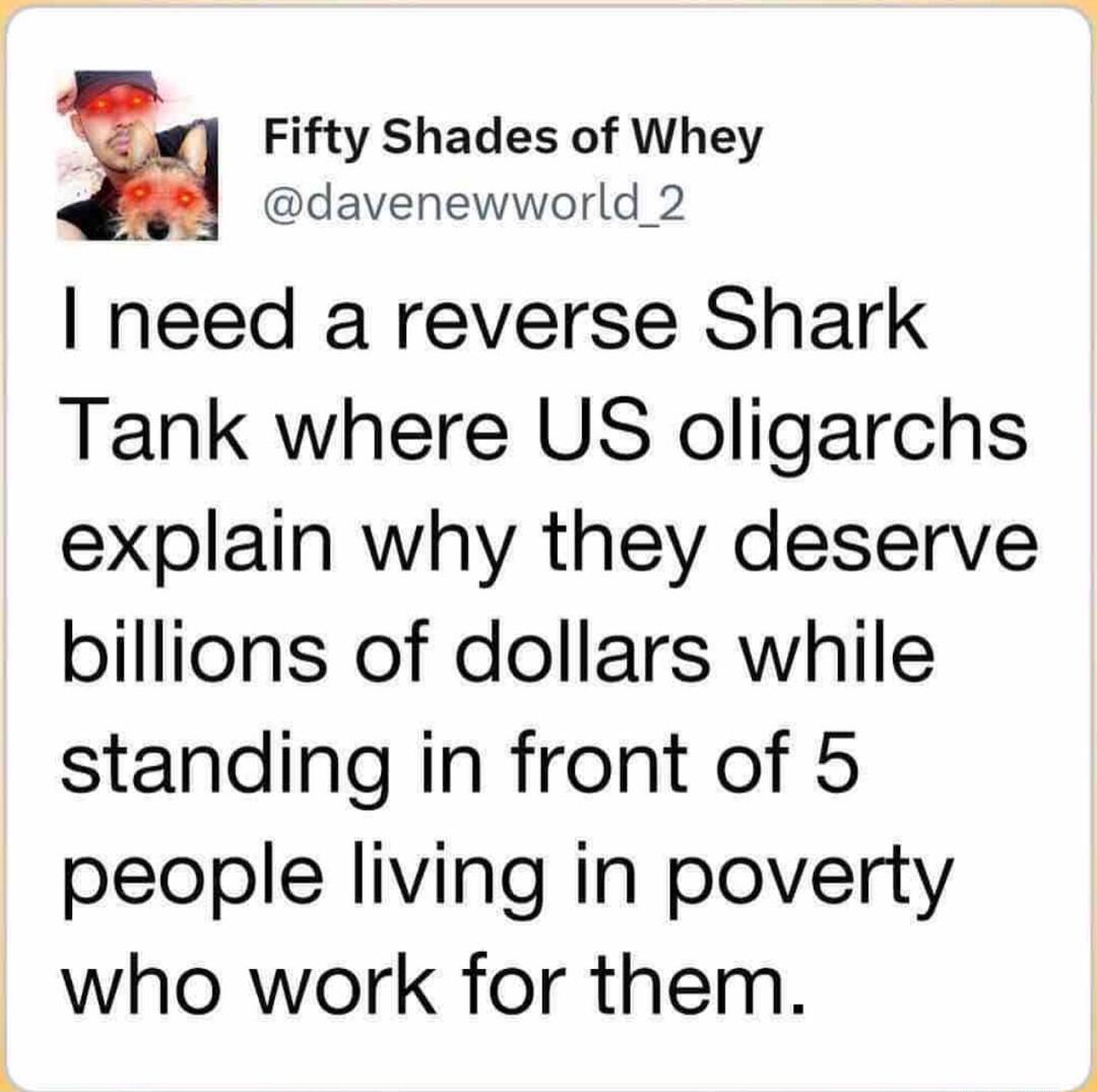Fifty Shades of Whey davenewworld_2 need a reverse Shark Tank where US oligarchs explain why they deserve billions of dollars while standing in front of 5 people living in poverty who work for them