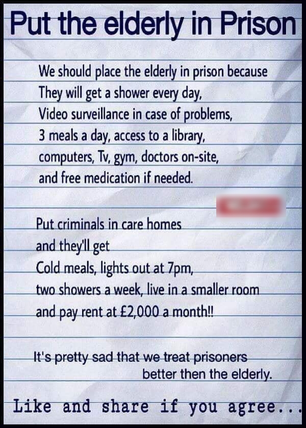 Put the elderly in We should place the elderly in prison because They will get a shower every day Video surveillance in case of problems 3 meals a day access to a library __computers Tv gym doctors on site and free medication if needed Put criminals in care homes __andtheyllget Cold meals lights out at 7pm ____two showers a week live in a smaller and pay rent at 2000 a month Its pretty sad that we