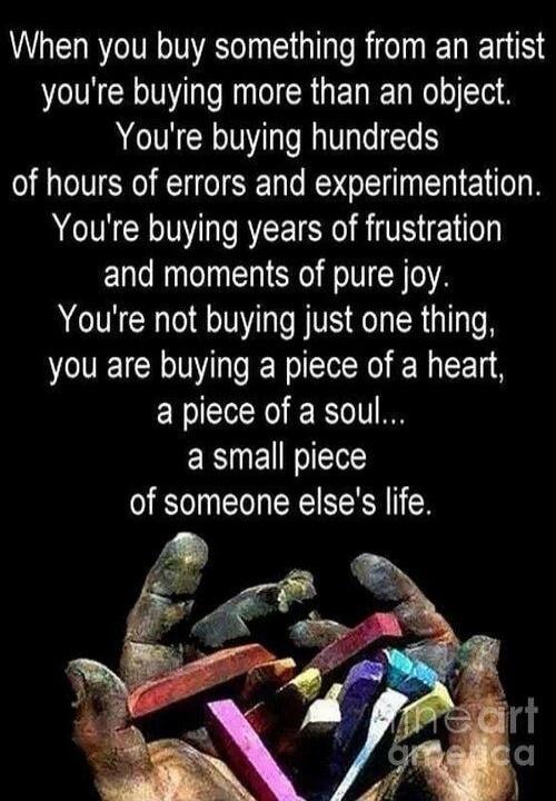 When you buy something from an artist you're buying more than an object. You're buying hundreds of hours of errors and experimentation. You're buying years of frustration and moments of pure joy. You're not buying just one thing, you are buying a piece of a heart, a piece of a soul... a small piece of someone else's life.