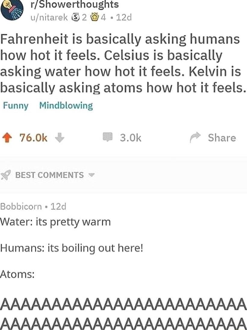 rShowerthoughts unitarek 2 4 12d Fahrenheit is basically asking humans how hot it feels Celsius is basically asking water how hot it feels Kelvin is basically asking atoms how hot it feels Funny Mindblowing 4 760k 30k Share BEST COMMENTS Bobbicorn 12d Water its pretty warm Humans its boiling out here Atoms AAAAAAAAAAAAAAAAAAAAAAAA AAAAAAAAAAAAAAAAAAAAAAAA