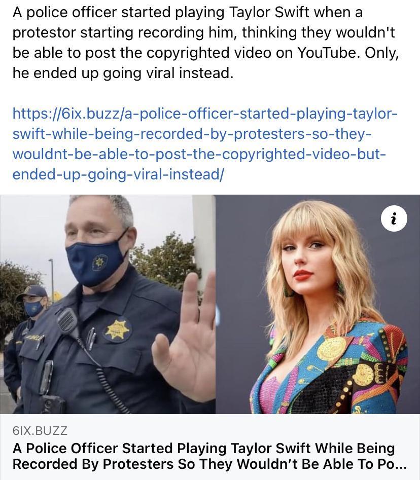 A police officer started playing Taylor Swift when a protestor starting recording him thinking they wouldnt be able to post the copyrighted video on YouTube Only he ended up going viral instead https6ixbuzza police officer started playing taylor swift while being recorded by protesters so they wouldnt be able to post the copyrighted video but ended up going viral instead 61XBUZZ A Police Officer S