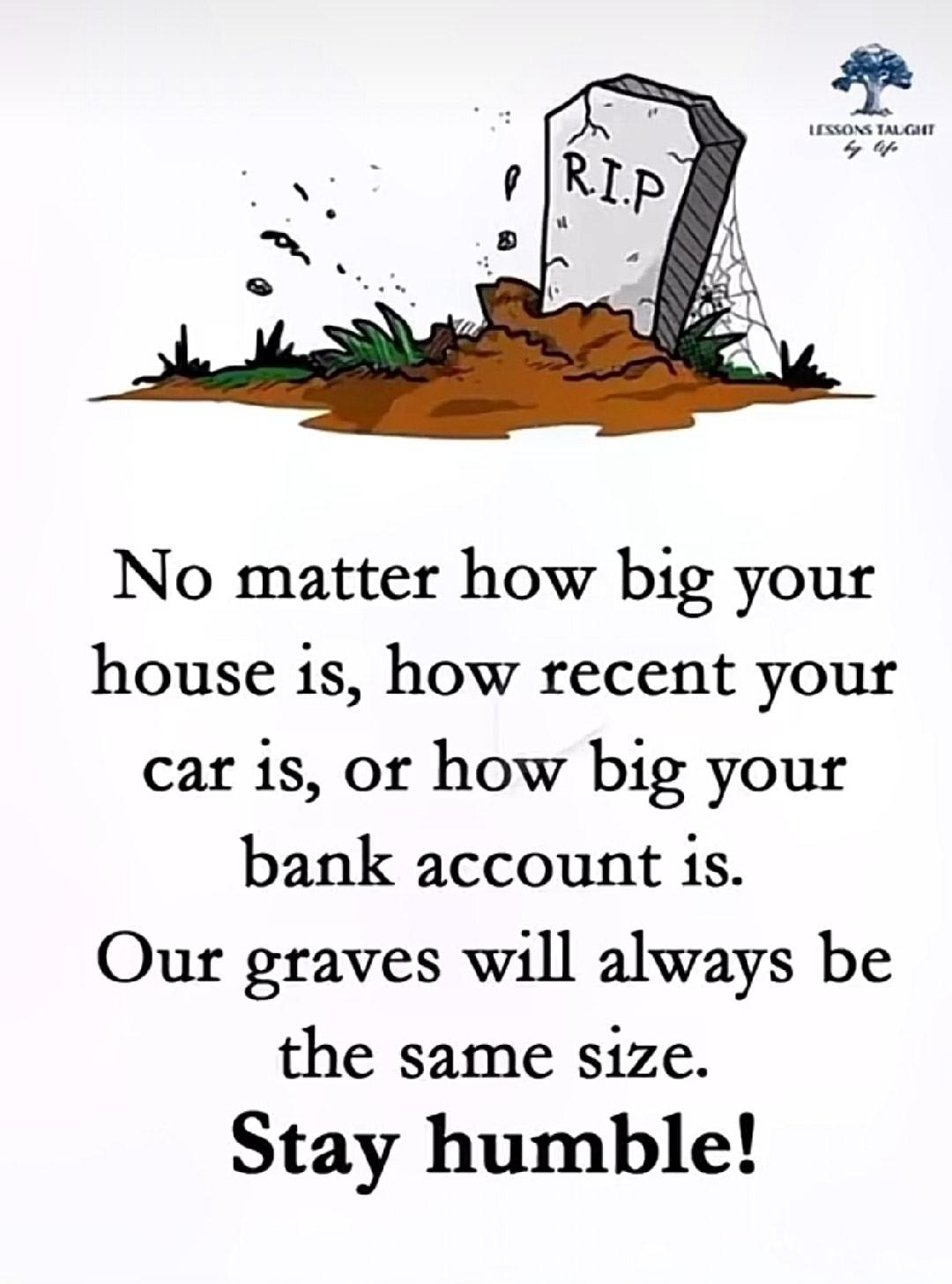 No matter how big your house is how recent your car is or how big your bank account is Our graves will always be the same size Stay humble
