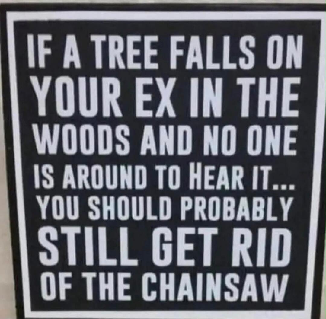 IF A TREE FALLS ON YOUR EX IN THE WOODS AND NO ONE IS AROUND TO HEAR IT... YOU SHOULD PROBABLY STILL GET RID OF THE CHAINSAW