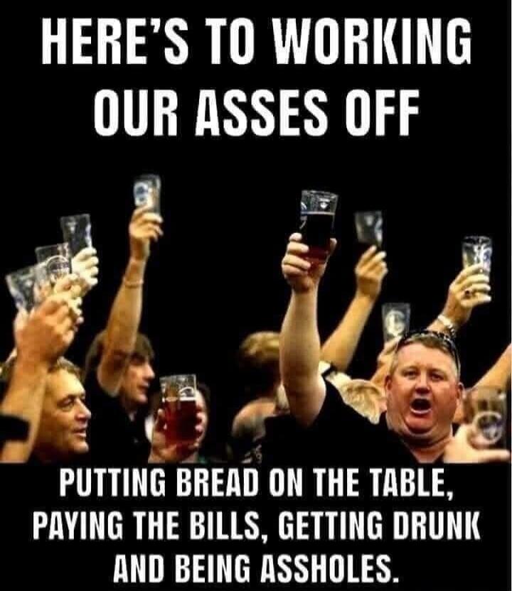 HERE'S TO WORKING OUR ASSes OFF
PUTTING BREAD ON THE TABLE, PAYING THE BILLS, GETTING DRUNK AND BEING ASSHOLES.