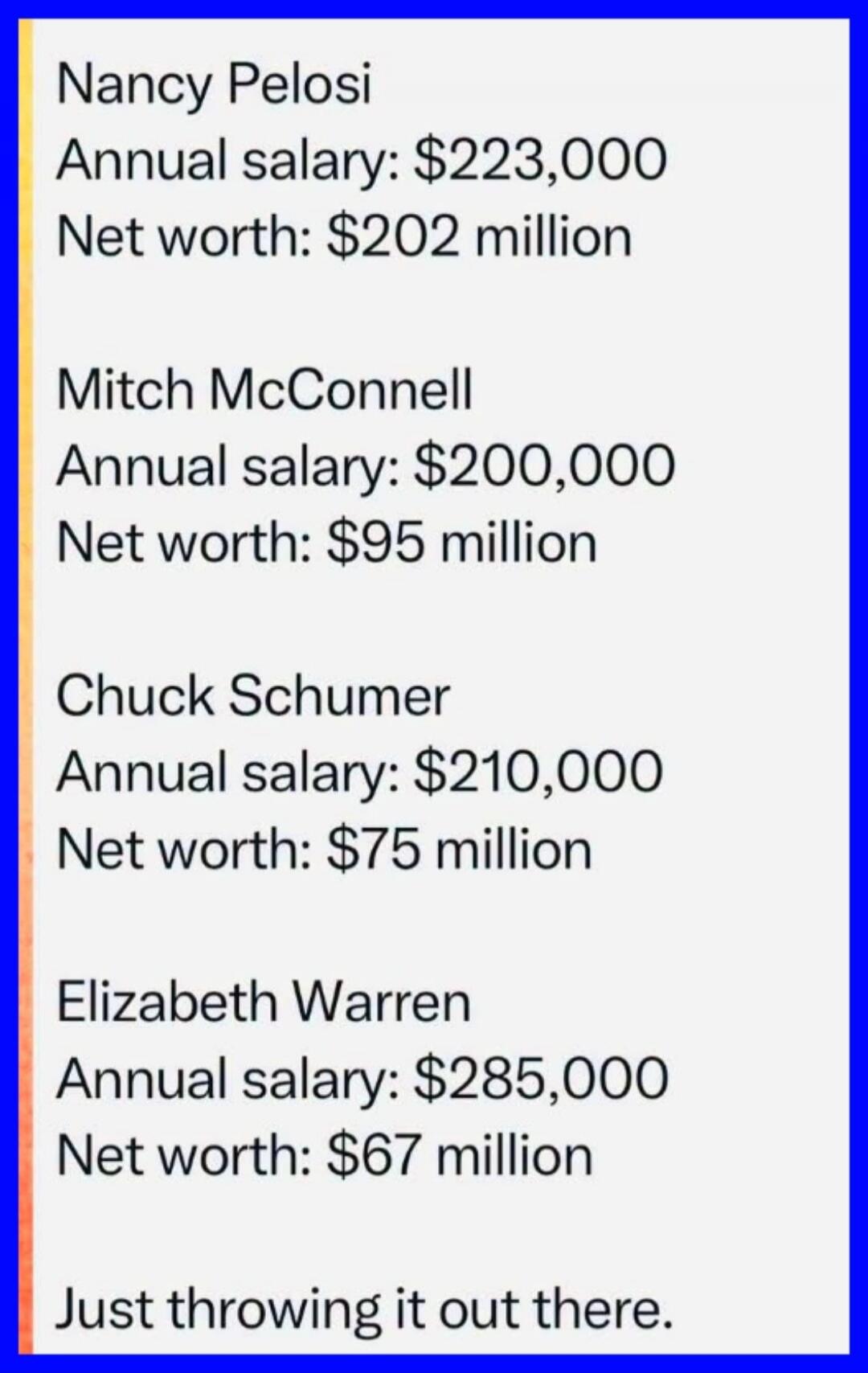 Nancy Pelosi Annual salary: $223,000 Net worth: $202 million Mitch McConnell Annual salary: $200,000 Net worth: $95 million Chuck Schumer Annual salary: $210,000 Net worth: $75 million Elizabeth Warren Annual salary: $285,000 Net worth: $67 million Just throwing it out there.