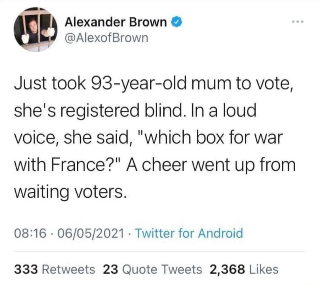 P Alexander Brown w AlexofBrown Just took 93 year old mum to vote shes registered blind In a loud voice she said which box for war with France A cheer went up from waiting voters 0816 06052021 Twitter for Android 333 Retweets 23 Quote Tweets 2368 Likes