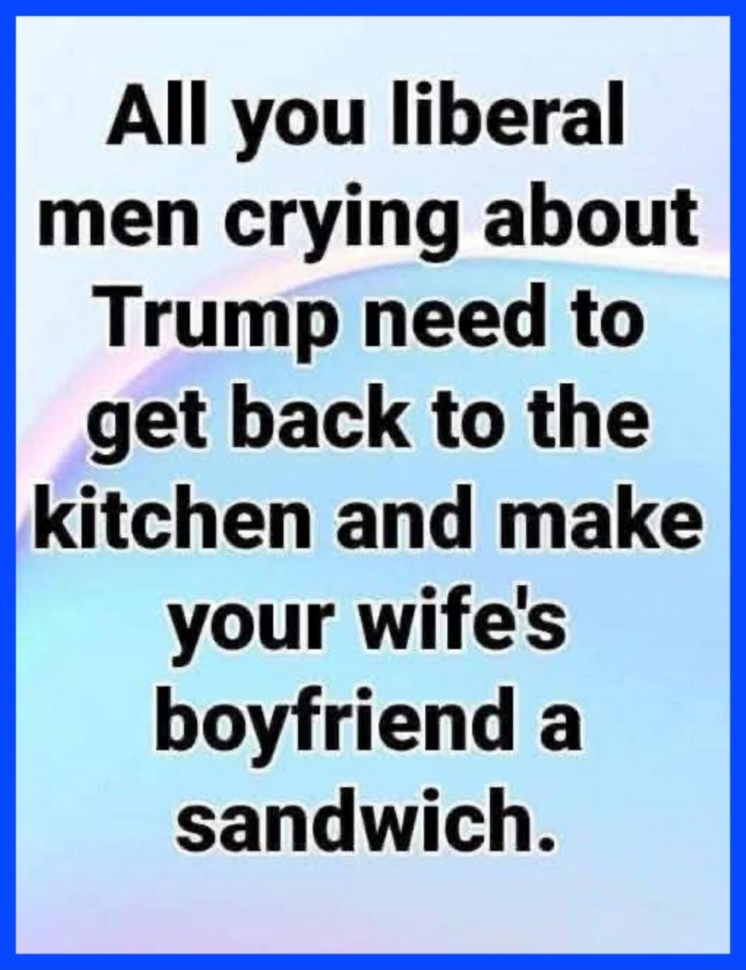 All you liberal men crying about Trump need to get back to the kitchen and make your wife's boyfriend a sandwich.