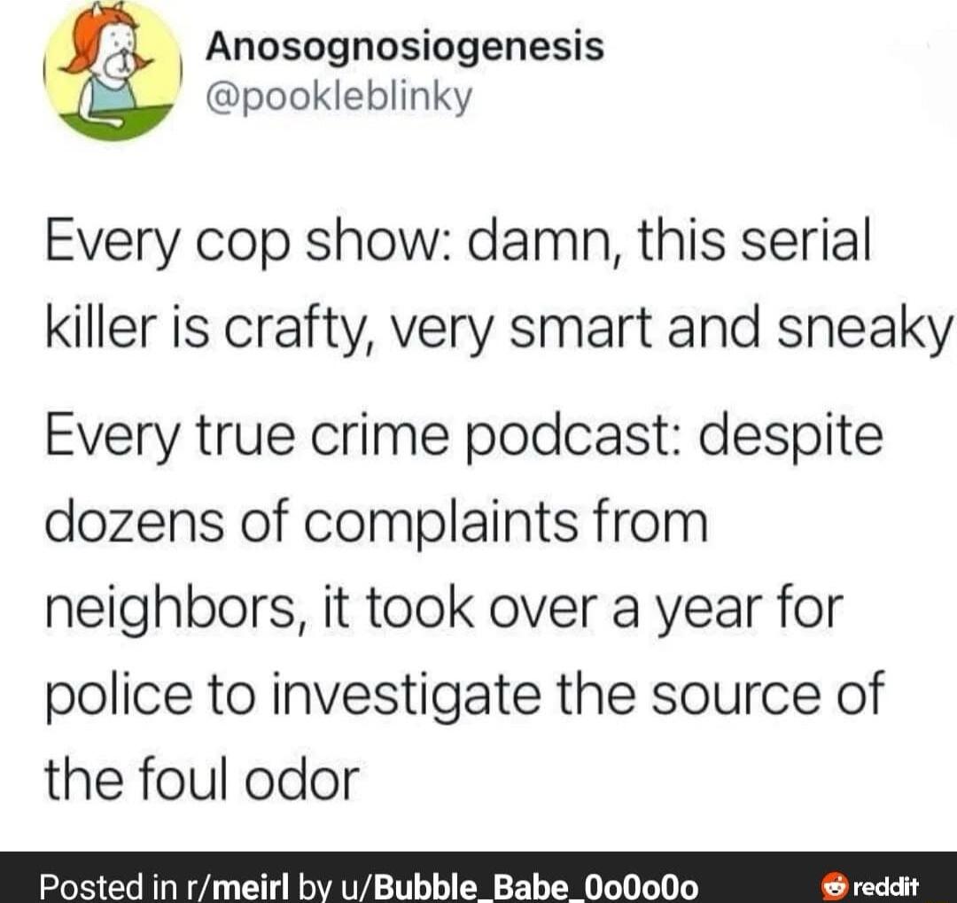 Anosognosiogenesis pookleblinky Every cop show damn this serial killer is crafty very smart and sneaky Every true crime podcast despite dozens of complaints from neighbors it took over a year for police to investigate the source of the foul odor Posted in rmeirl by uBubble Babe 000o0o reddit