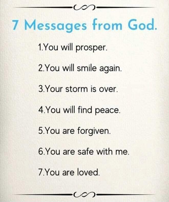 7 Messages from God.\n\n1. You will prosper.\n2. You will smile again.\n3. Your storm is over.\n4. You will find peace.\n5. You are forgiven.\n6. You are safe with me.\n7. You are loved.\n\nSession ID: 1083664.