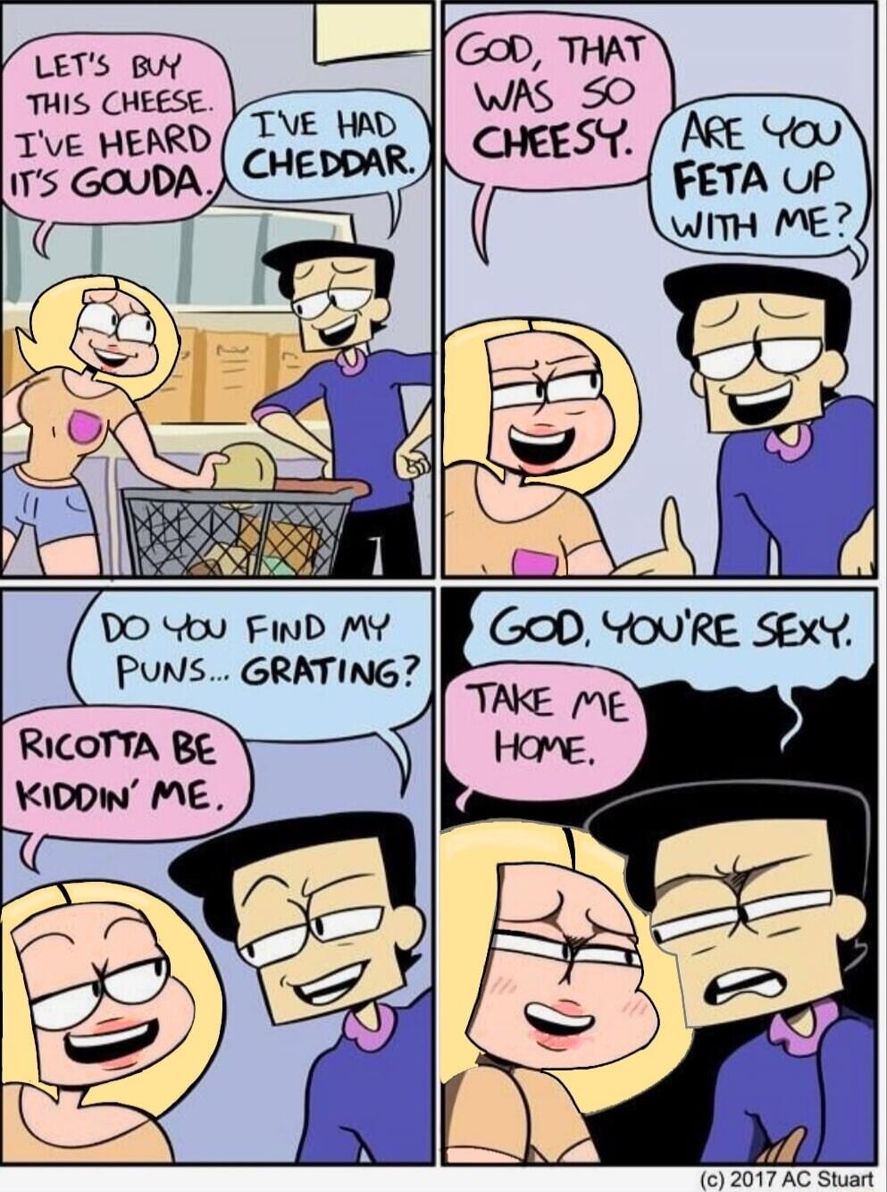 LET'S BUY THIS CHEESE. I'VE HEARD IT'S GOUDA. I'VE HAD CHEDDAR. GOD, THAT WAS SO CHEESY. ARE YOU FETA UP WITH ME? DO YOU FIND MY PUNS... GRATING? RICOTTA BE KIDDIN' ME. GOD, YOU'RE SEXY. TAKE ME HOME.