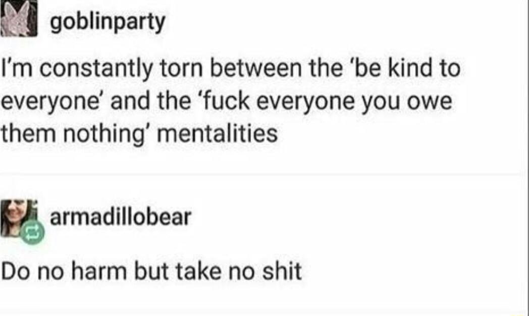 goblinparty Im constantly torn between the be kind to everyone and the fuck everyone you owe them nothing mentalities g armadillobear Do no harm but take no shit