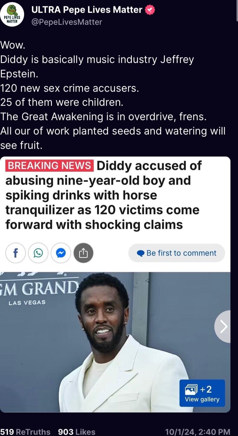 ULTRA Pepe Lives Matter DPepeLivesMater Wow Diddy is basically music industry Jeffrey Epstein 120 new sex crime accusers 25 of them were children The Great Awakening is in overdrive frens All our of work planted seeds and watering will SRV Diddy accused of abusing nine year old boy an spiking drinks with horse tranquilizer as 120 victims come forward with shocking claims LAS VEGAS 2 View gallery 3