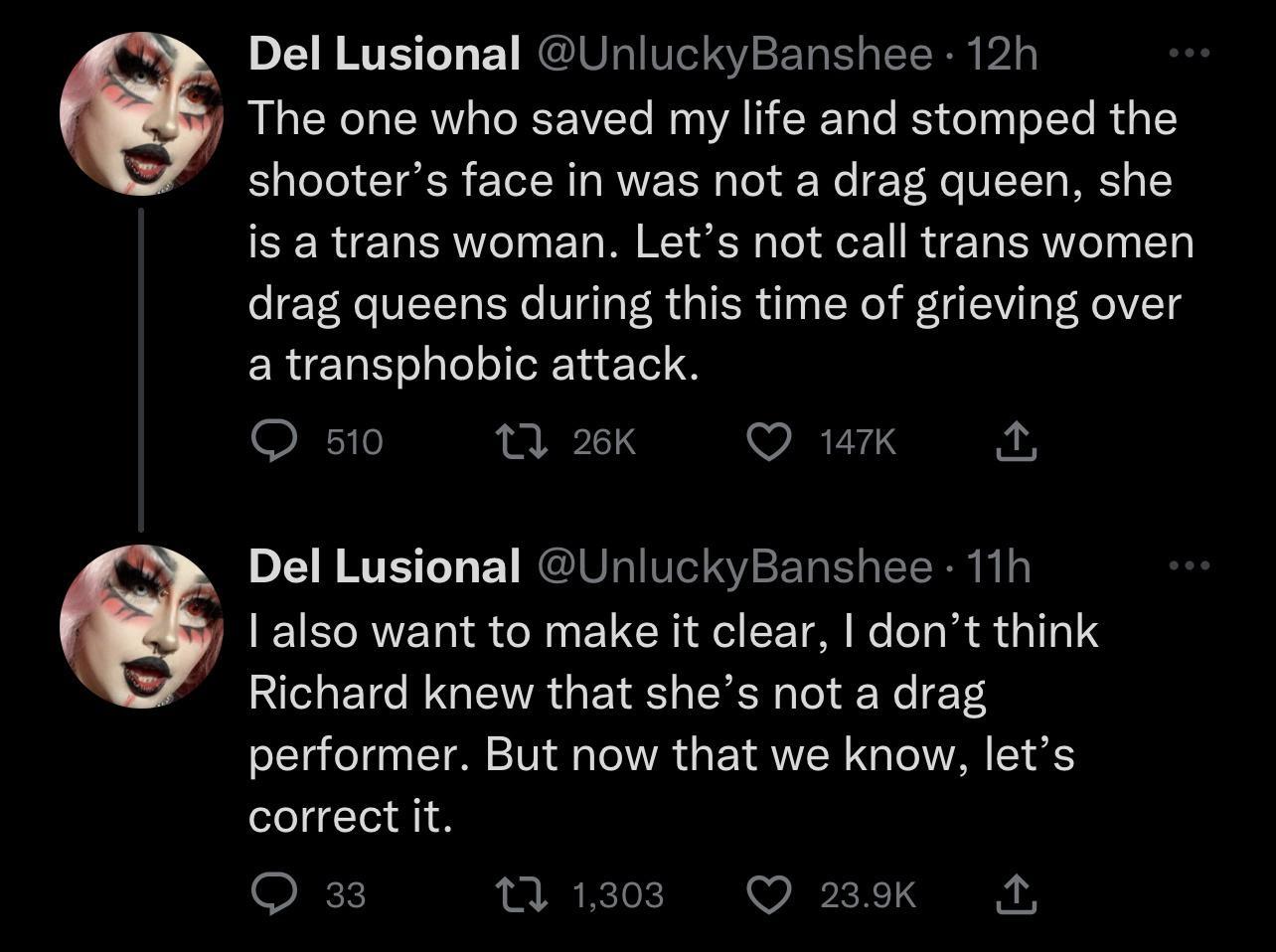 Del Lusional UnluckyBanshee 12h 6 The one who saved my life and stomped the shooters face in was not a drag queen she is a trans woman Lets not call trans women drag queens during this time of grieving over a transphobic attack Q50 ek O wuk Del Lusional UnluckyBanshee 11h 8 1 also want to make it clear dont think Richard knew that shes not a drag performer But now that we know lets correct it O Mi