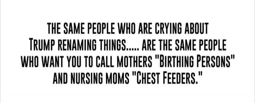 THE SAME PEOPLE WHO ARE CRYING ABOUT TRUMP RENAMING THINGS..... ARE THE SAME PEOPLE WHO WANT YOU TO CALL MOTHERS 