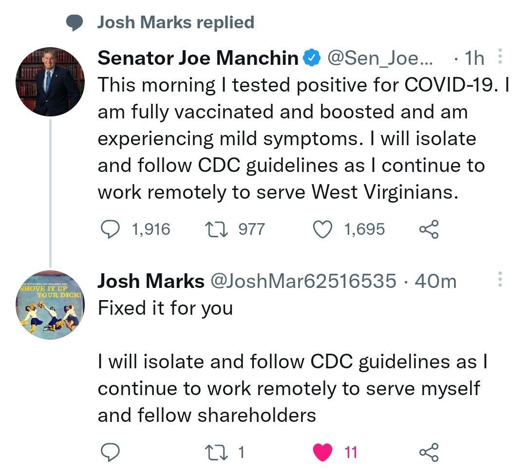 Josh Marks replied Senator Joe Manchin Sen_Joe 1h c This morning tested positive for COVID 19 am fully vaccinated and boosted and am experiencing mild symptoms will isolate and follow CDC guidelines as continue to work remotely to serve West Virginians 1916 1Q 977 Q 1695 Josh Marks JoshMar62516535 40m Fixed it for you I will isolate and follow CDC guidelines as continue to work remotely to serve m