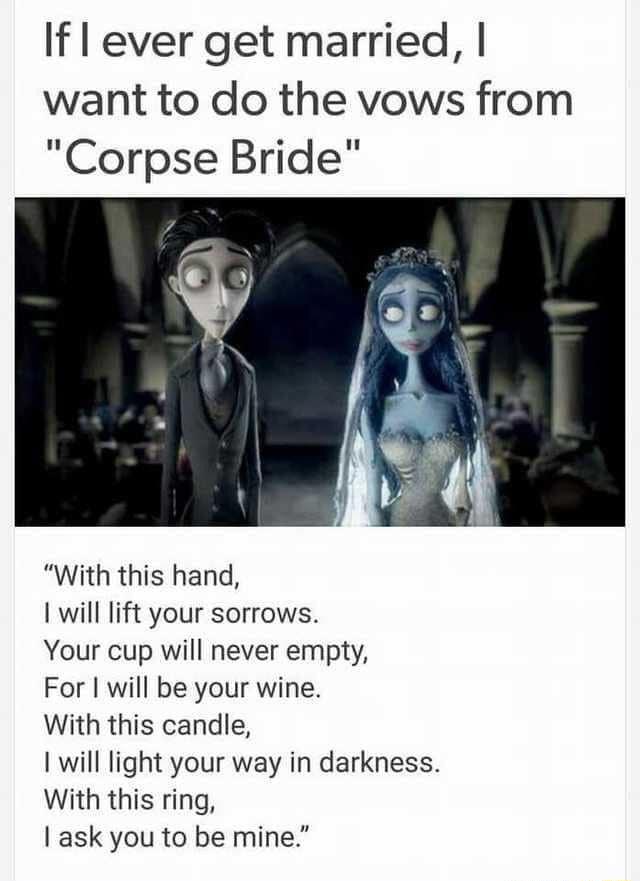 If ever get married want to do the vows from Corpse Bride With this hand I will lift your sorrows Your cup will never empty For will be your wine With this candle I will light your way in darkness With this ring ask you to be mine