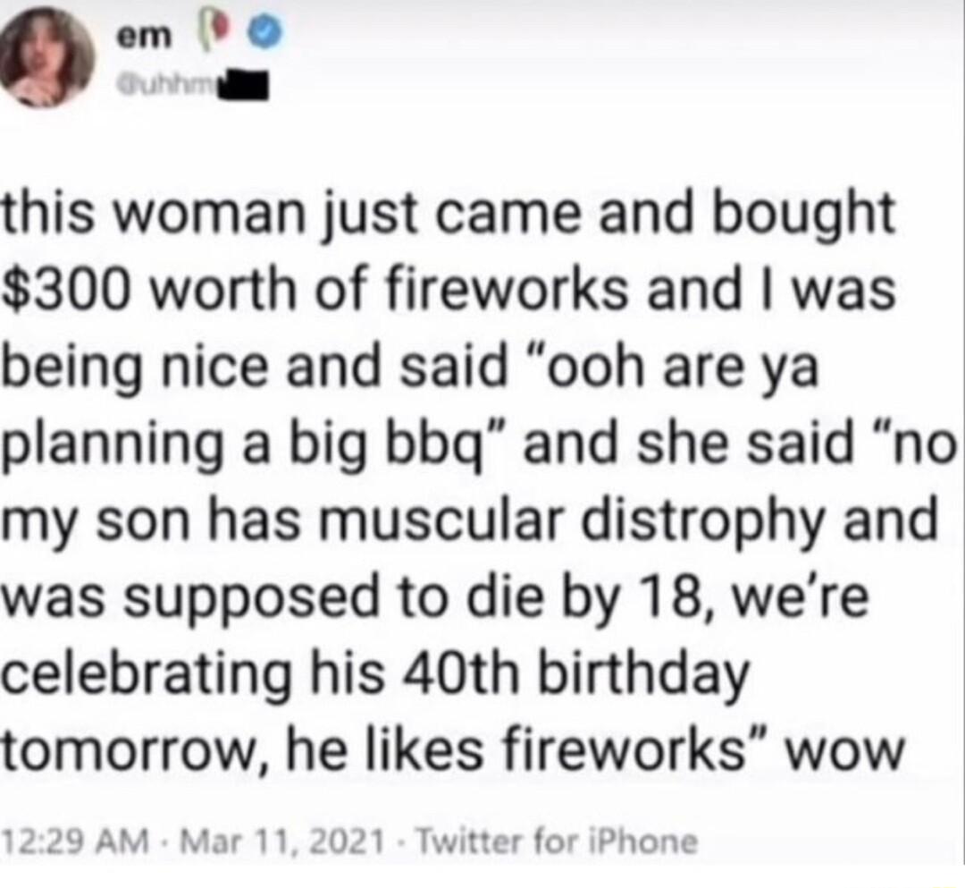 cm Peo this woman just came and bought 300 worth of fireworks and was being nice and said ooh are ya planning a big bbg and she said no my son has muscular distrophy and was supposed to die by 18 were celebrating his 40th birthday tomorrow he likes fireworks wow