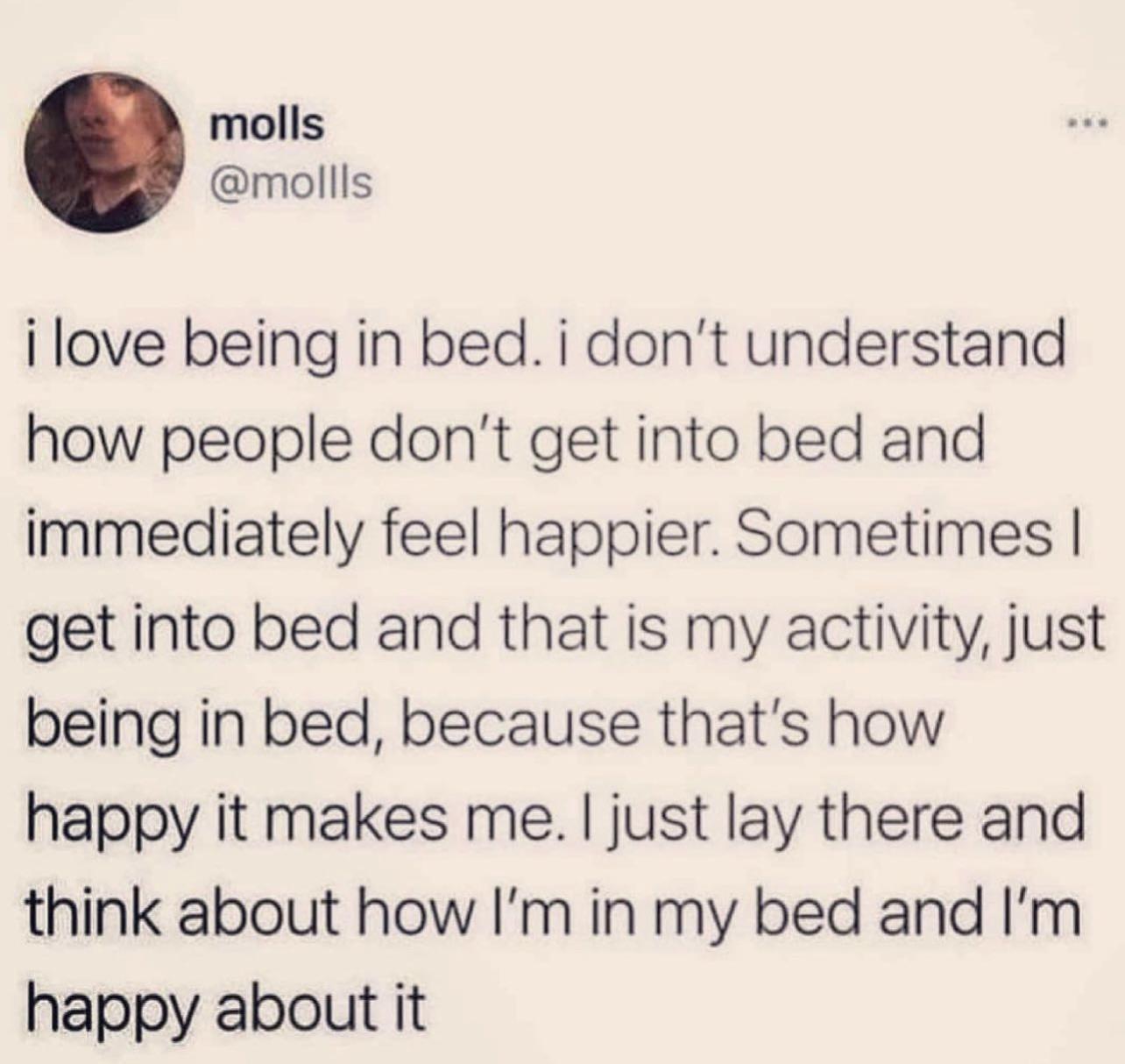 molls mollls i love being in bed i dont understand how people dont get into bed and immediately feel happier Sometimes get into bed and that is my activity just being in bed because thats how happy it makes me just lay there and think about how Im in my bed and Im happy about it