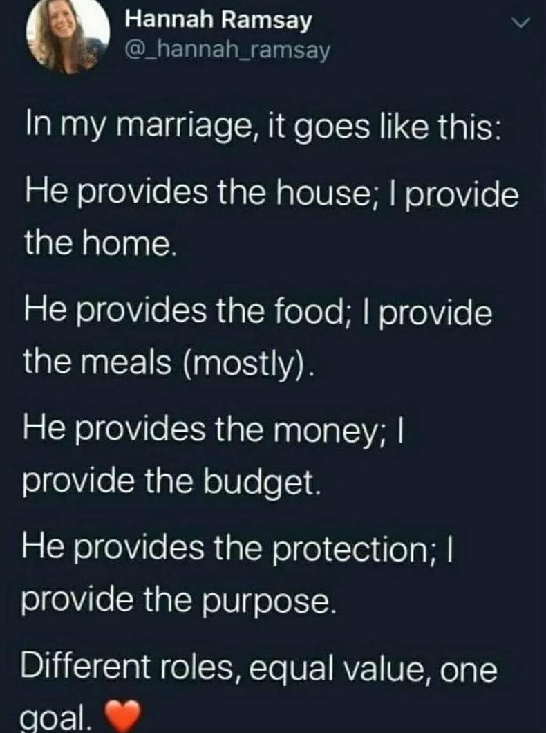 LELLEL R EET L hannah_ramsay In my marriage it goes like this He provides the house provide the home He provides the food provide the meals mostly He provides the money provide the budget He provides the protection provide the purpose Different roles equal value one qoal