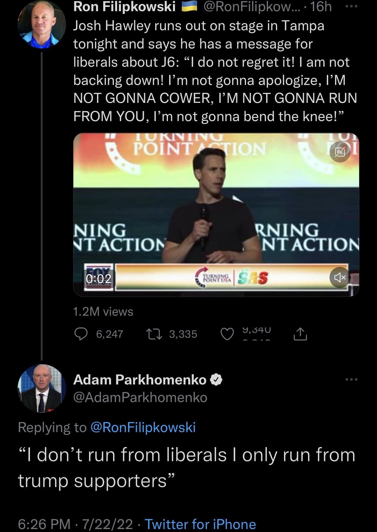 2 G Ron Filipkowski RonFilipkow 16h Josh Hawley runs out on stage in Tampa tonight and says he has a message for liberals about J6 I do not regret it am not backing down Im not gonna apologize IM eagelelNVNelo13 Y VR No el XU FROM YOU Im not gonna bend the knee L Wron ANCron Adam Parkhomenko AdamParkhomenko Replying to RonFilipkowski Idont run from liberals only run from trump supporters 626 PM 72