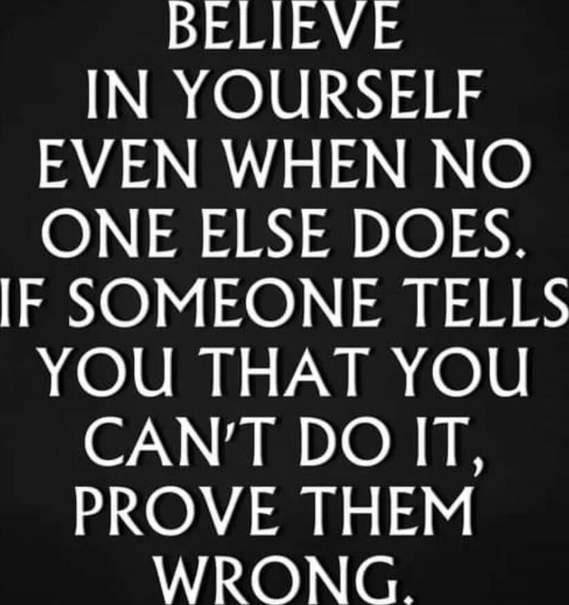 BELIEVE IN YOURSELF EVEN WHEN NO ONE ELSE DOES. IF SOMEONE TELLS YOU THAT YOU CAN'T DO IT, PROVE THEM WRONG.