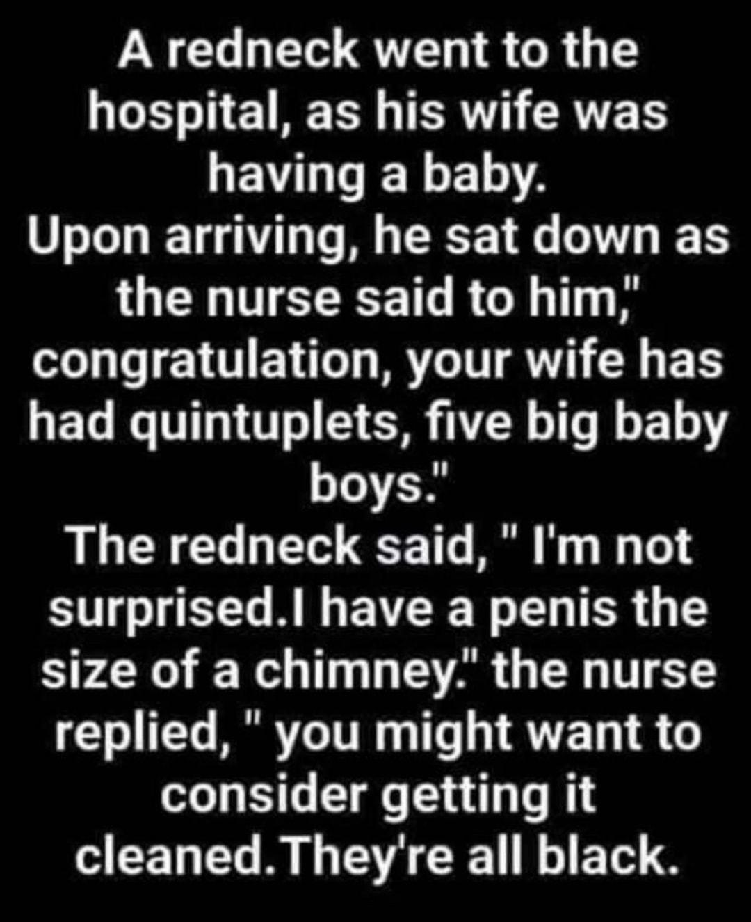 NG T QT R GR G TS Y11 1 AT TR CRVTE TS GEVI R ELA Upon arriving he sat down as IUELHTECEEEICRC T congratulation your wife has had quintuplets five big baby boys The redneck said Im not SRR EVEE R LR Gl size of a chimney the nurse 0 T RRRVLO TR 1Ts Y RTTE T 1 6 consider getting it cleanedTheyre all black