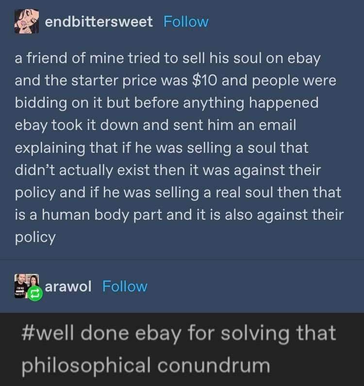 endbittersweet Follow a friend of mine tried to sell his soul on ebay and the starter price was 10 and people were ol elel Yo ReTa WM oIVh sl oT3 olR Taad alla e WaFoT o oLTgLeTe l A oTo fe o Talo RETTa Ml T a RETa MR O I explaining that if he was selling a soul that didnt actually exist then it was against their policy and if he was selling a real soul then that is a human body part and it is als