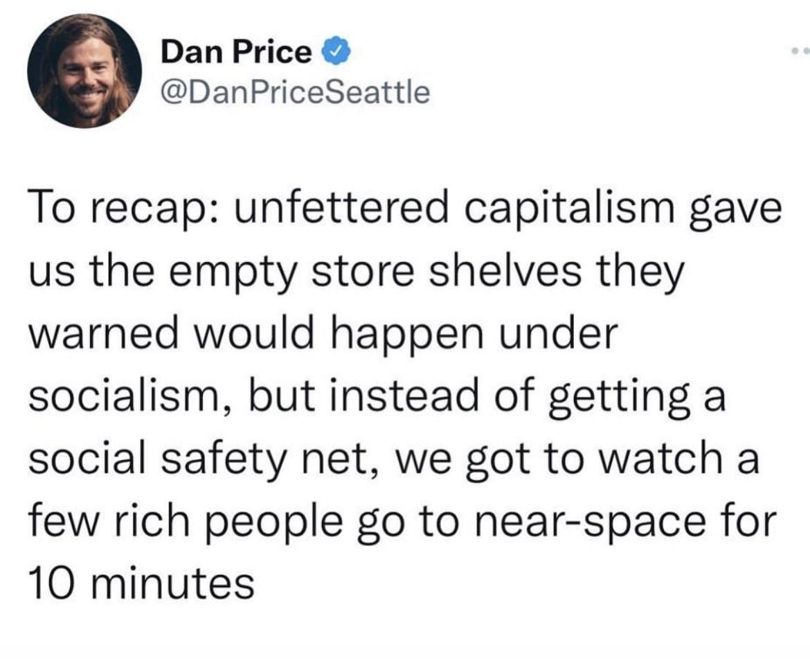 Dan Price DanPriceSeattle To recap unfettered capitalism gave us the empty store shelves they warned would happen under socialism but instead of getting a social safety net we got to watch a few rich people go to near space for 10 minutes