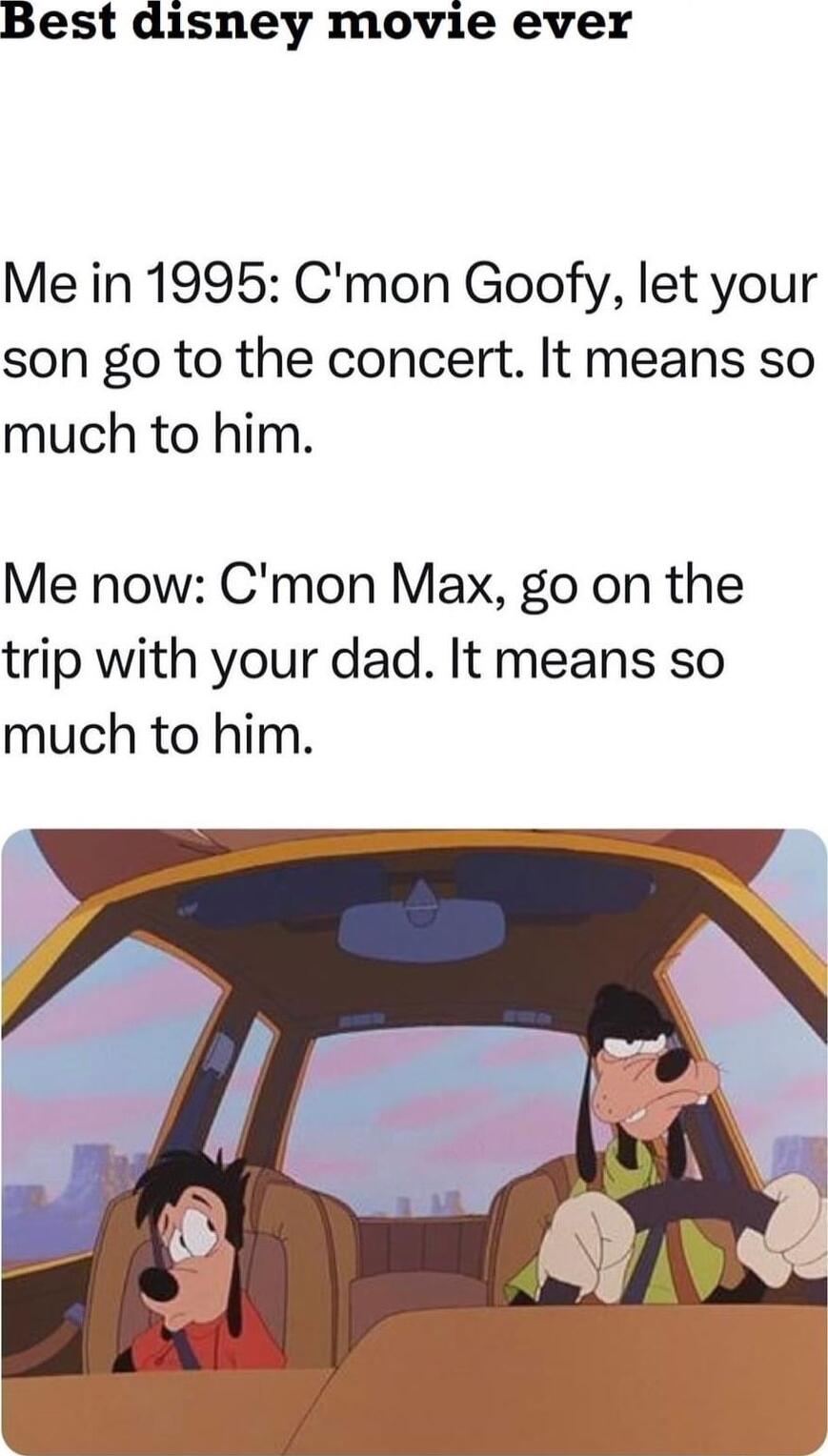 Best disney movie ever Me in 1995 Cmon Goofy let your son go to the concert It means so much to him Me now Cmon Max go on the trip with your dad It means so much to him