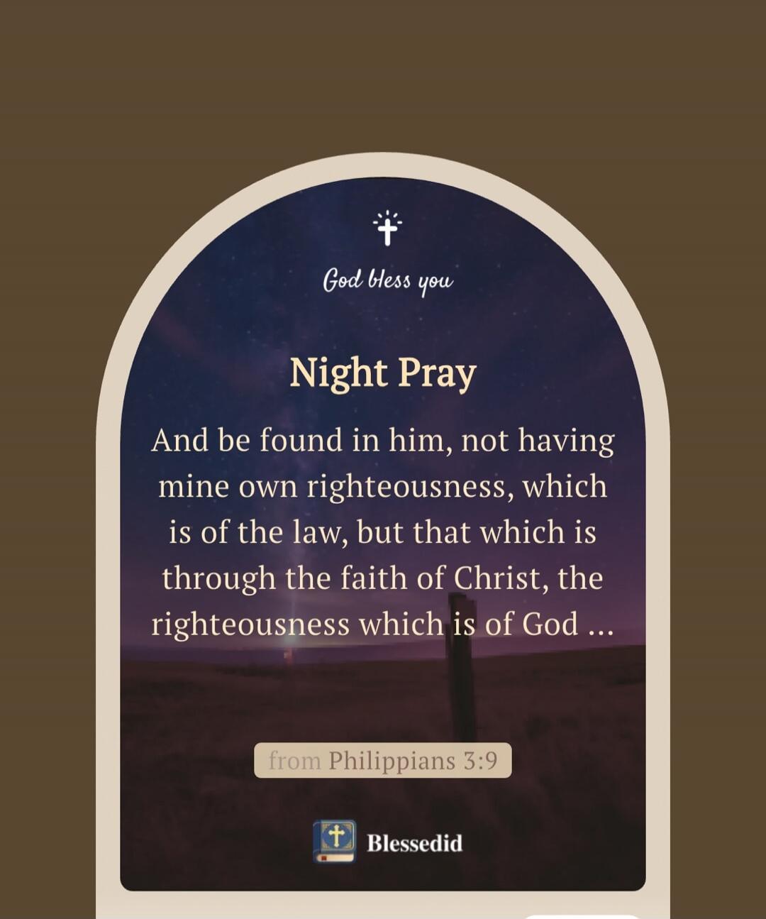 God bless you
Night Pray
And be found in him, not having mine own righteousness, which is of the law, but that which is through the faith of Christ, the righteousness which is of God …
from Philippians 3:9