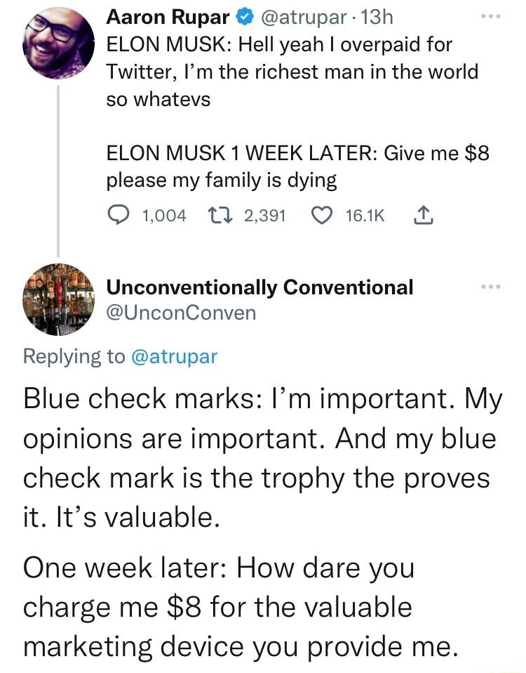 Aaron Rupar atrupar 13h ELON MUSK Hell yeah overpaid for Twitter Im the richest man in the world so whatevs ELON MUSK 1 WEEK LATER Give me 8 please my family is dying O 1004 13 2391 Q 161K Unconventionally Conventional UnconConven Replying to atrupar Blue check marks Im important My opinions are important And my blue check mark is the trophy the proves it Its valuable One week later How dare you c