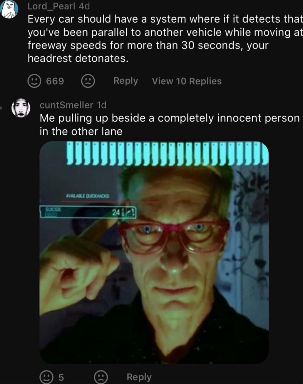 Lord_Pearl 4d Every car should have a system where if it detects that youve been parallel to another vehicle while moving at freeway speeds for more than 30 seconds your EERIEEEEGHEICES e669 Reply View10Replies O cuntsmeller 1d Me pulling up beside a completely innocent person URGERGCE T s Reply