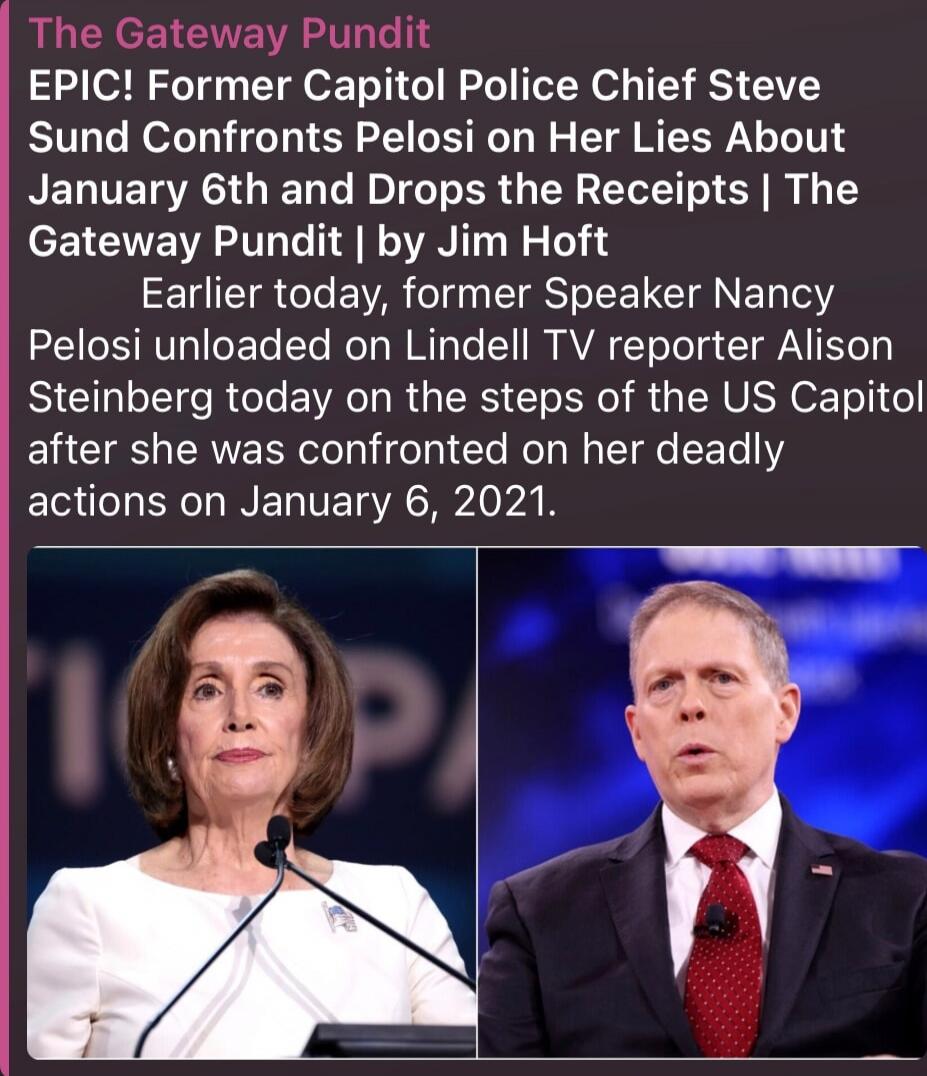 The Gateway Pundit

EPIC! Former Capitol Police Chief Steve Sund Confronts Pelosi on Her Lies About January 6th and Drops the Receipts | The Gateway Pundit | by Jim Hoft

Earlier today, former Speaker Nancy Pelosi unloaded on Lindell TV reporter Alison Steinberg today on the steps of the US Capitol after she was confronted on her deadly actions on January 6, 2021.