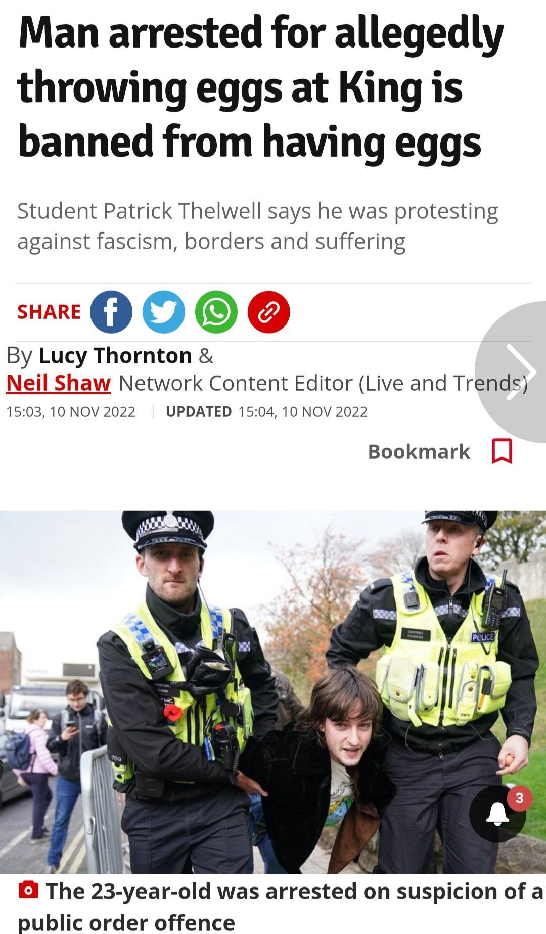 Man arrested for allegedly throwing eggs at King is banned from having eggs Student Patrick Thelwell says he was protesting against fascism borders and suffering 00 0 By Lucy Thornton Network Content Editor Live and Trends UPDATED 150 10 NOV 2022 0310 Bookmark B The 23 year old was arrested on suspicion of a public order offence