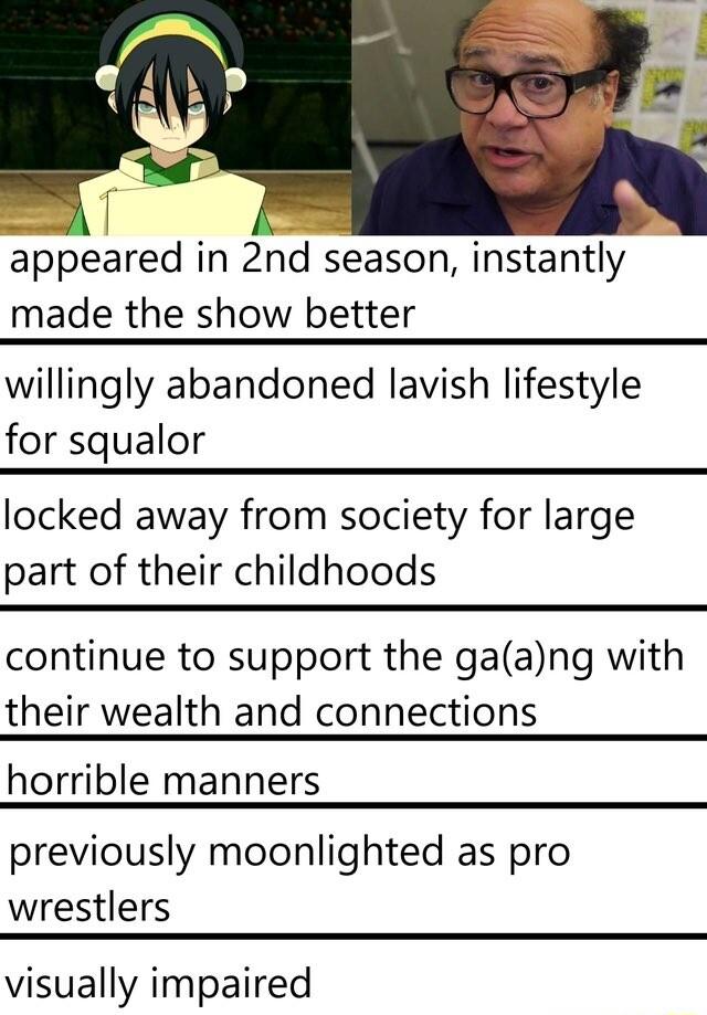 ppeared in 2nd season instantly made the show better willingly abandoned lavish lifestyle for squalor locked away from society for large part of their childhoods continue to support the gaang with their wealth and connections horrible manners previously moonlighted as pro wrestlers visually impaired