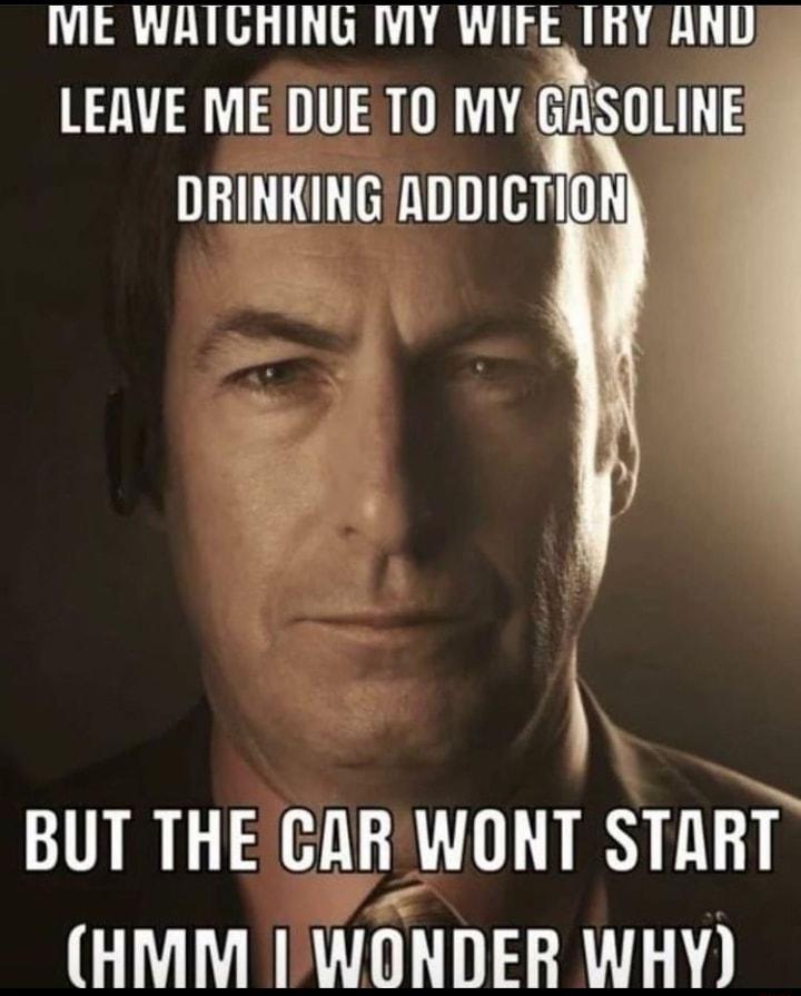 IME WATGHING MY WIEE TRY AND LEAVE ME DUE TO MY SULINE DRINKING ADDICTION BUT THEGAR WONT START HMM IWONDER WHY