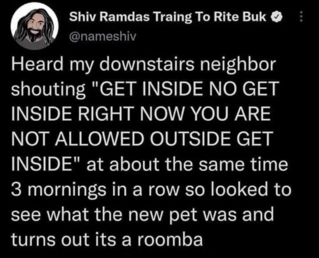 Shiv Ramdas Traing To Rite Buk ELEESLY VN Heard my downstairs neighbor shouting GET INSIDE NO GET INSIDE RIGHT NOW YOU ARE NOT ALLOWED OUTSIDE GET NSR Y o Te T Y G 4 ST TR o 1Y 3 mornings in a row so looked to see what the new pet was and turns out its a roomba
