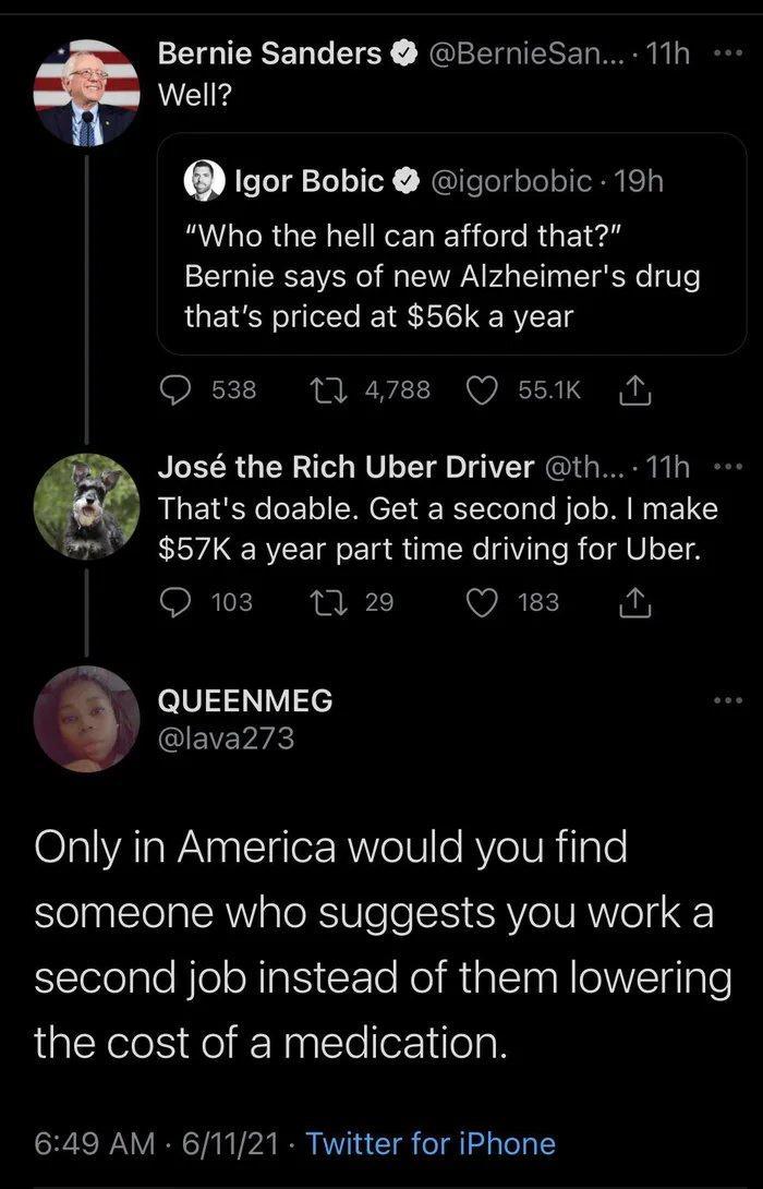 2 Bernie Sanders BernieSan 11h Well O T To1e11eY NGelelyolololeRyiely B RGN ReE I iele RsE1 4l Bernie says of new Alzheimers drug thats priced at 56k a year O 538 1 4788 Q 551k N Jos the Rich Uber Driver th 11h Thats doable Get a second job make El7 57K a year part time driving for Uber O 103 1 29 Q 183 i QUEENMEG lava273 Only in America would you find someone who suggests you work a second job in