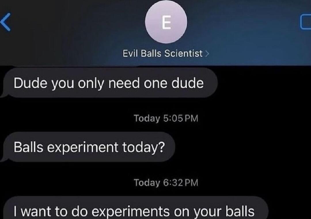 Dude you only need one dude Today 505PM Balls experiment today Today 632PM want to do experiments on your balls